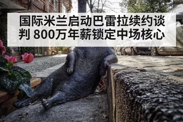国际米兰启动巴雷拉续约谈判 800万年薪锁定中场核心