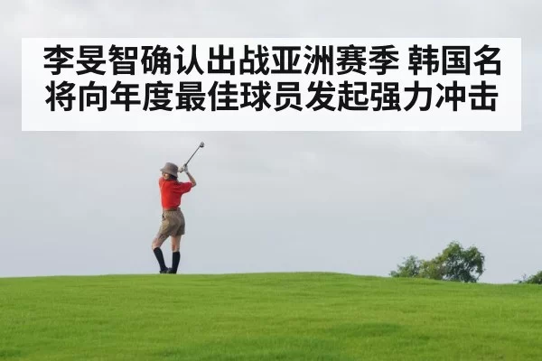 李旻智确认出战亚洲赛季 韩国名将向年度最佳球员发起强力冲击