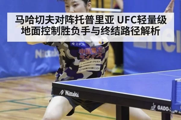 马哈切夫对阵托普里亚 UFC轻量级地面控制胜负手与终结路径解析